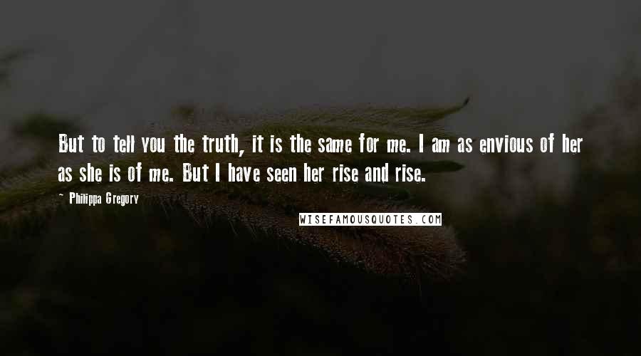 Philippa Gregory Quotes: But to tell you the truth, it is the same for me. I am as envious of her as she is of me. But I have seen her rise and rise.