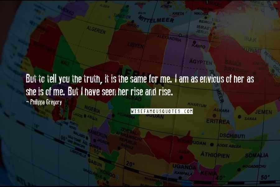 Philippa Gregory Quotes: But to tell you the truth, it is the same for me. I am as envious of her as she is of me. But I have seen her rise and rise.