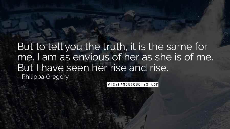 Philippa Gregory Quotes: But to tell you the truth, it is the same for me. I am as envious of her as she is of me. But I have seen her rise and rise.