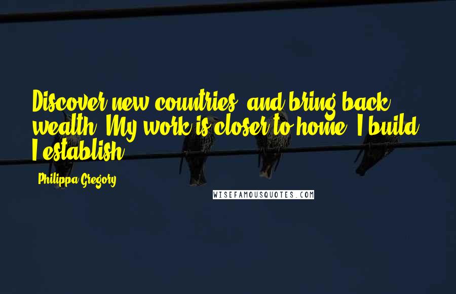 Philippa Gregory Quotes: Discover new countries, and bring back wealth. My work is closer to home. I build, I establish,