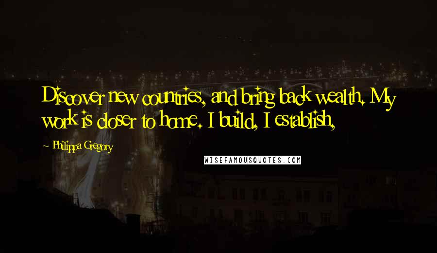 Philippa Gregory Quotes: Discover new countries, and bring back wealth. My work is closer to home. I build, I establish,