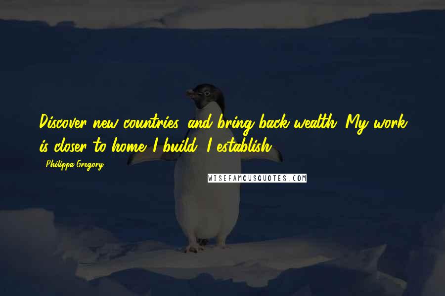 Philippa Gregory Quotes: Discover new countries, and bring back wealth. My work is closer to home. I build, I establish,