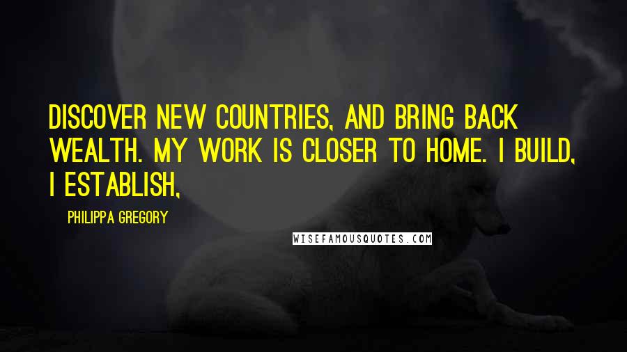 Philippa Gregory Quotes: Discover new countries, and bring back wealth. My work is closer to home. I build, I establish,
