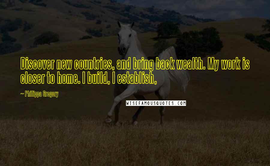 Philippa Gregory Quotes: Discover new countries, and bring back wealth. My work is closer to home. I build, I establish,