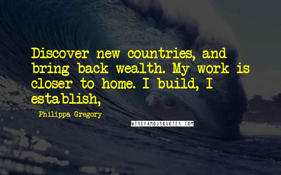 Philippa Gregory Quotes: Discover new countries, and bring back wealth. My work is closer to home. I build, I establish,