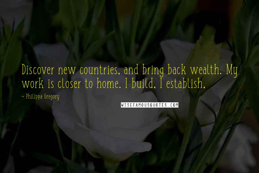 Philippa Gregory Quotes: Discover new countries, and bring back wealth. My work is closer to home. I build, I establish,