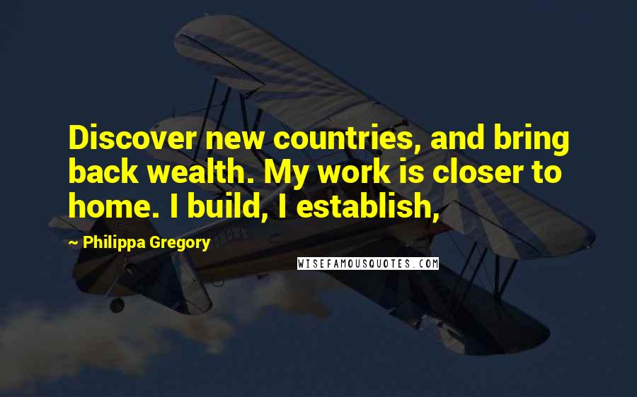 Philippa Gregory Quotes: Discover new countries, and bring back wealth. My work is closer to home. I build, I establish,