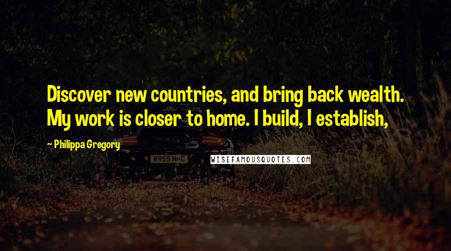 Philippa Gregory Quotes: Discover new countries, and bring back wealth. My work is closer to home. I build, I establish,