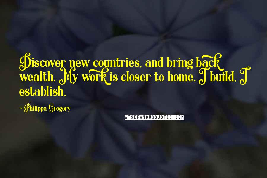 Philippa Gregory Quotes: Discover new countries, and bring back wealth. My work is closer to home. I build, I establish,