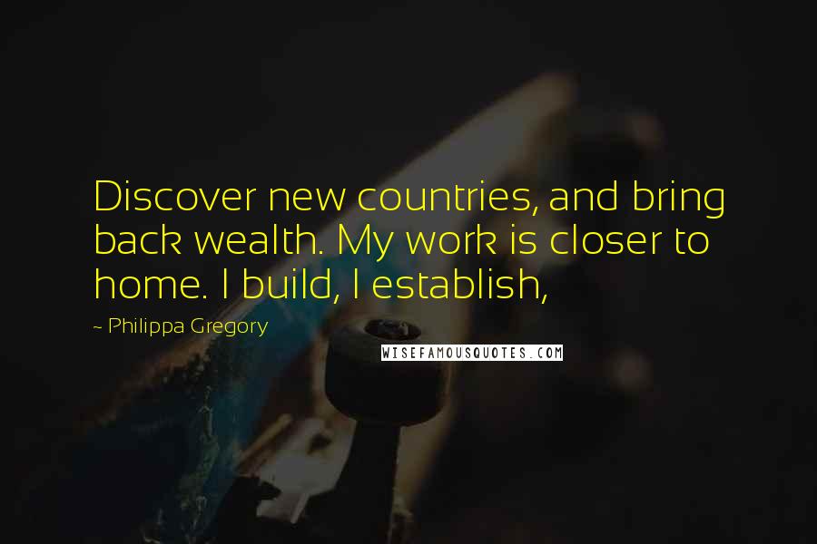 Philippa Gregory Quotes: Discover new countries, and bring back wealth. My work is closer to home. I build, I establish,