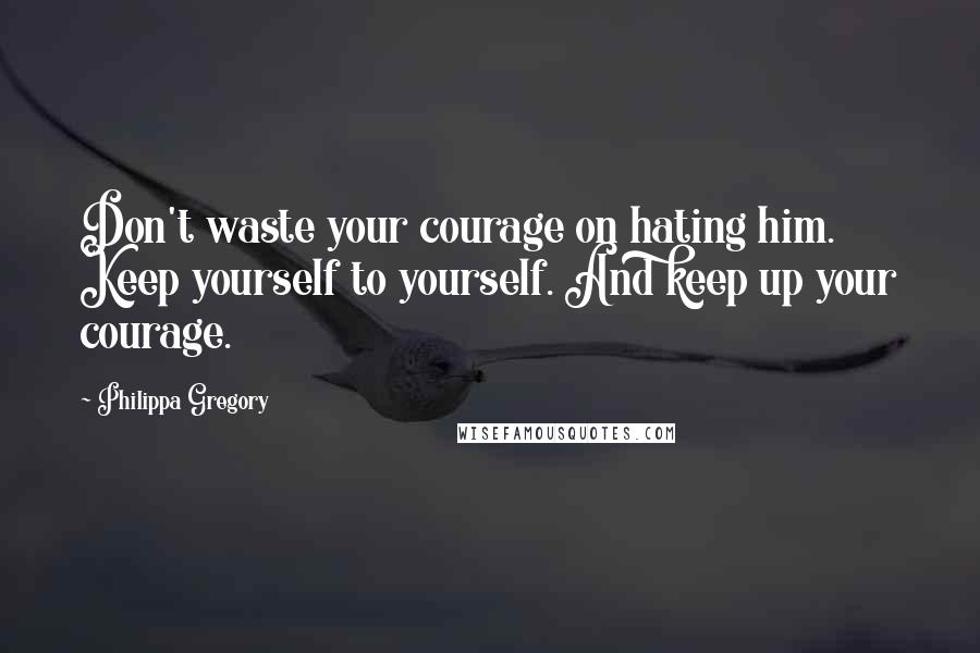 Philippa Gregory Quotes: Don't waste your courage on hating him. Keep yourself to yourself. And keep up your courage.