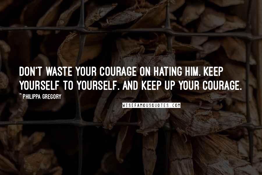 Philippa Gregory Quotes: Don't waste your courage on hating him. Keep yourself to yourself. And keep up your courage.