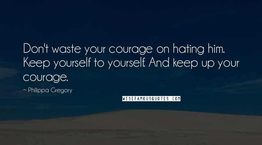 Philippa Gregory Quotes: Don't waste your courage on hating him. Keep yourself to yourself. And keep up your courage.
