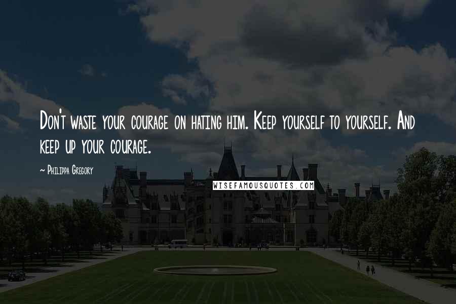 Philippa Gregory Quotes: Don't waste your courage on hating him. Keep yourself to yourself. And keep up your courage.