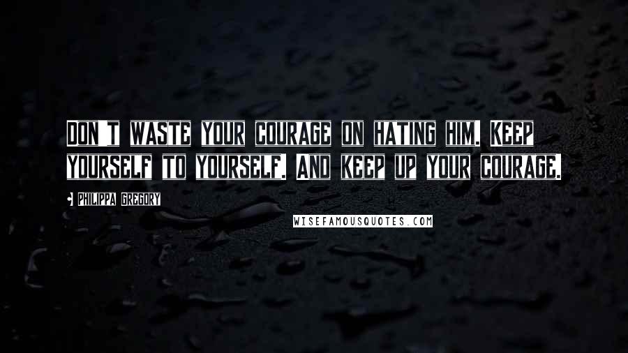 Philippa Gregory Quotes: Don't waste your courage on hating him. Keep yourself to yourself. And keep up your courage.