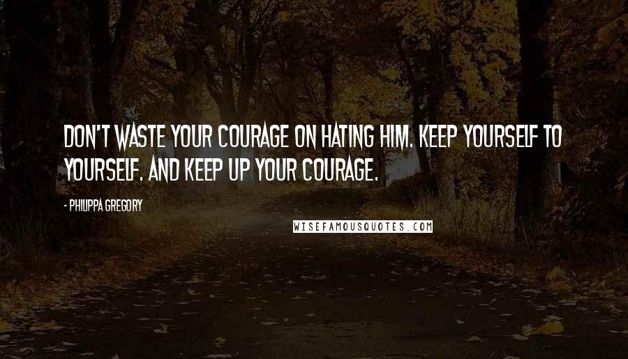 Philippa Gregory Quotes: Don't waste your courage on hating him. Keep yourself to yourself. And keep up your courage.