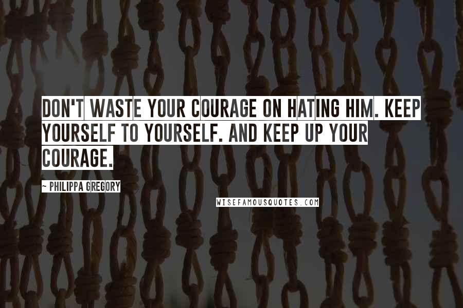 Philippa Gregory Quotes: Don't waste your courage on hating him. Keep yourself to yourself. And keep up your courage.