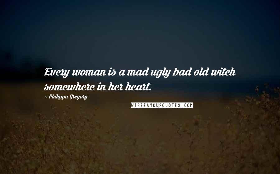 Philippa Gregory Quotes: Every woman is a mad ugly bad old witch somewhere in her heart.