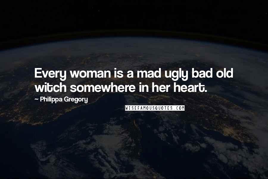 Philippa Gregory Quotes: Every woman is a mad ugly bad old witch somewhere in her heart.