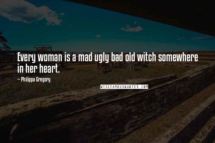 Philippa Gregory Quotes: Every woman is a mad ugly bad old witch somewhere in her heart.