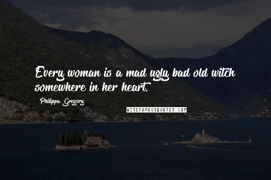 Philippa Gregory Quotes: Every woman is a mad ugly bad old witch somewhere in her heart.