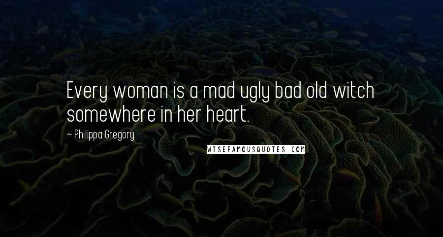 Philippa Gregory Quotes: Every woman is a mad ugly bad old witch somewhere in her heart.