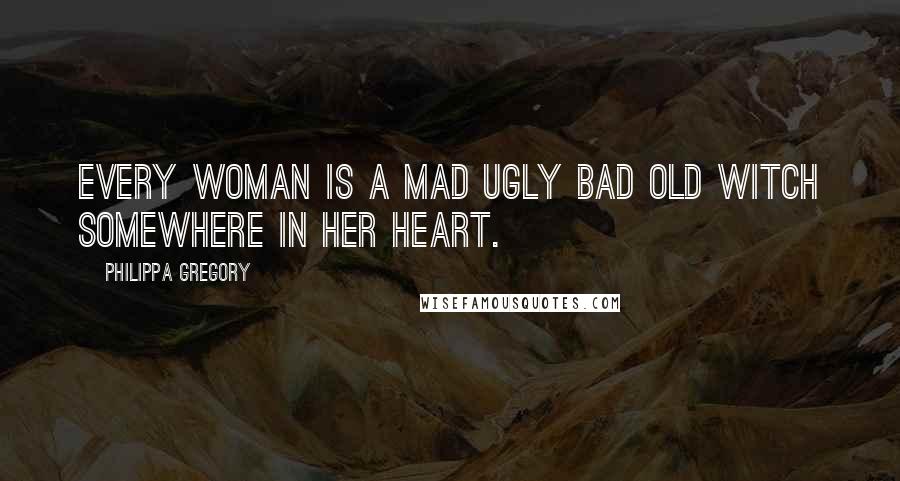 Philippa Gregory Quotes: Every woman is a mad ugly bad old witch somewhere in her heart.