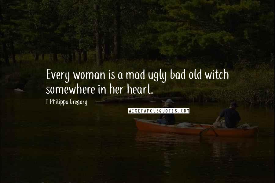 Philippa Gregory Quotes: Every woman is a mad ugly bad old witch somewhere in her heart.