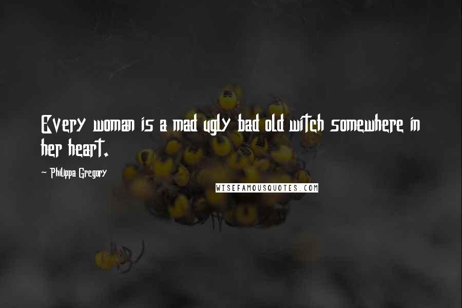 Philippa Gregory Quotes: Every woman is a mad ugly bad old witch somewhere in her heart.