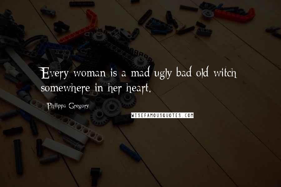 Philippa Gregory Quotes: Every woman is a mad ugly bad old witch somewhere in her heart.