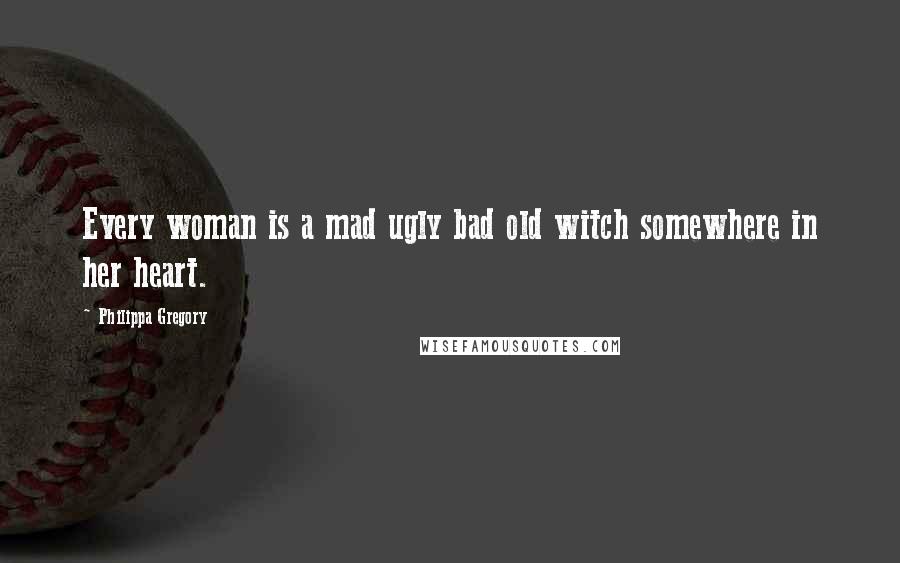 Philippa Gregory Quotes: Every woman is a mad ugly bad old witch somewhere in her heart.