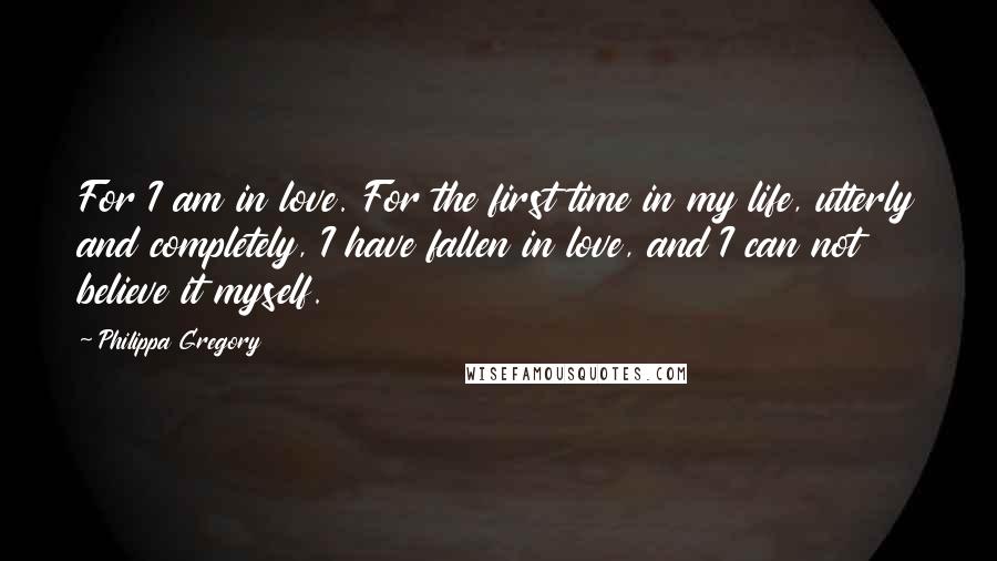 Philippa Gregory Quotes: For I am in love. For the first time in my life, utterly and completely, I have fallen in love, and I can not believe it myself.