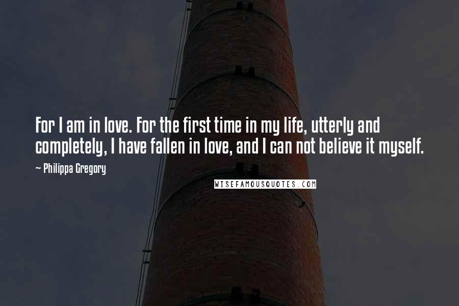 Philippa Gregory Quotes: For I am in love. For the first time in my life, utterly and completely, I have fallen in love, and I can not believe it myself.