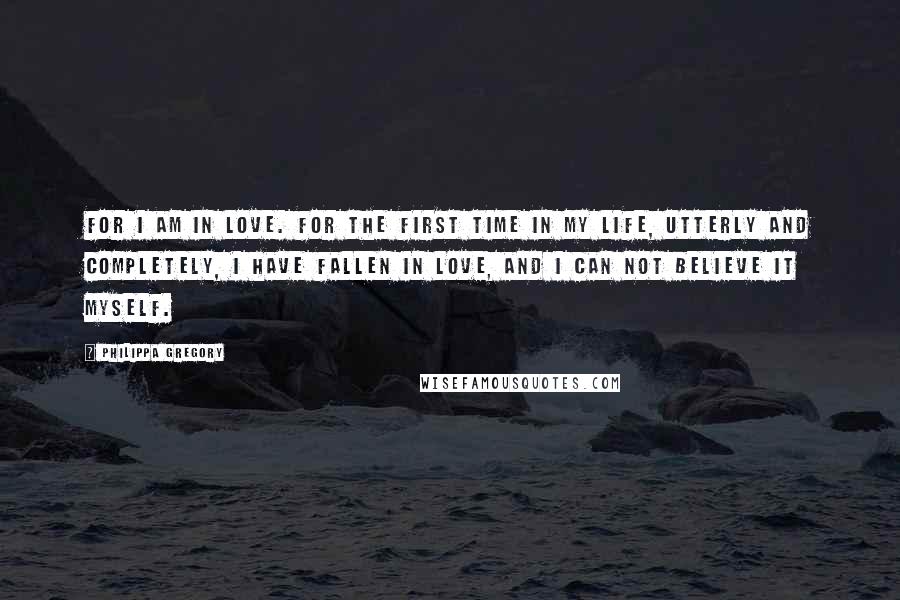 Philippa Gregory Quotes: For I am in love. For the first time in my life, utterly and completely, I have fallen in love, and I can not believe it myself.