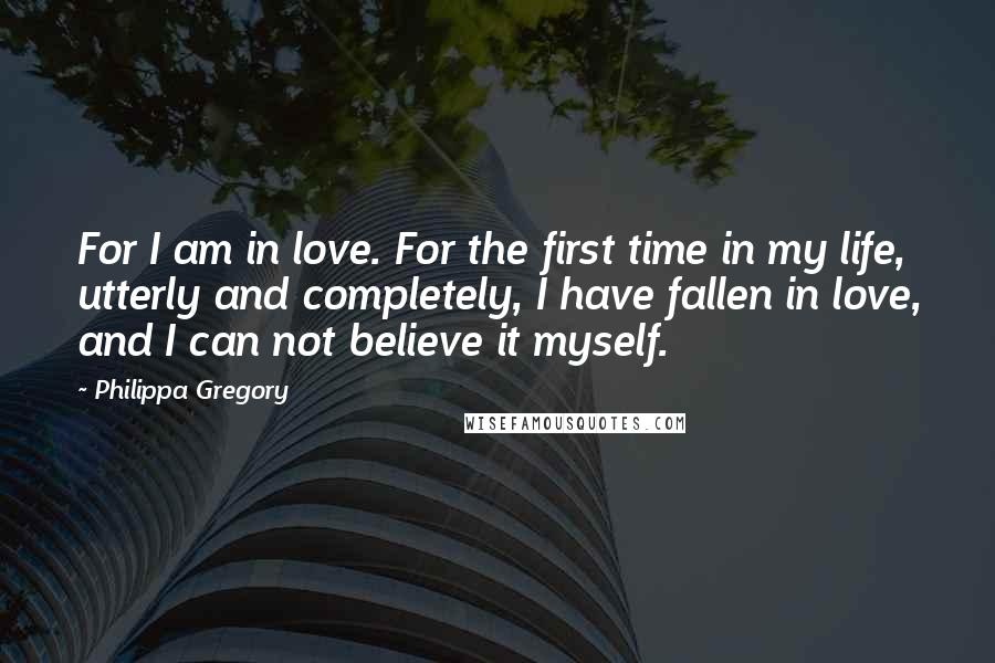 Philippa Gregory Quotes: For I am in love. For the first time in my life, utterly and completely, I have fallen in love, and I can not believe it myself.