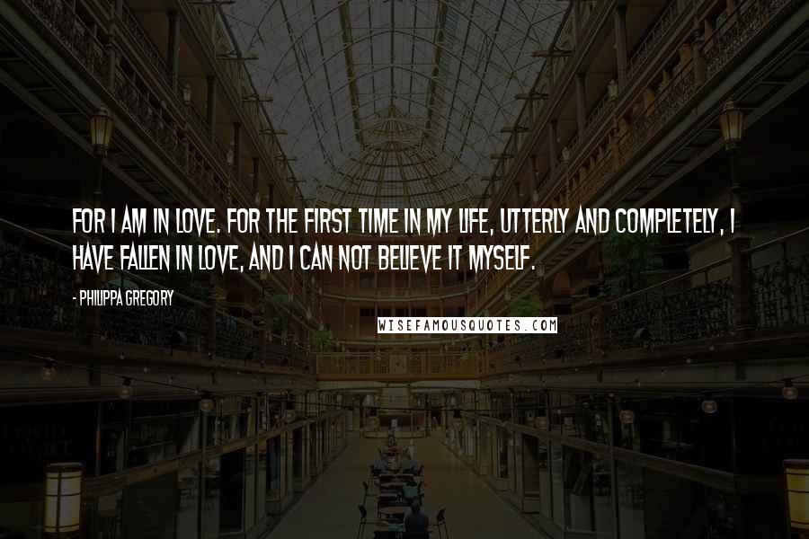 Philippa Gregory Quotes: For I am in love. For the first time in my life, utterly and completely, I have fallen in love, and I can not believe it myself.