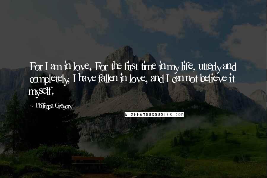 Philippa Gregory Quotes: For I am in love. For the first time in my life, utterly and completely, I have fallen in love, and I can not believe it myself.