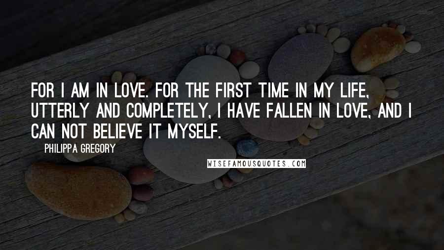 Philippa Gregory Quotes: For I am in love. For the first time in my life, utterly and completely, I have fallen in love, and I can not believe it myself.