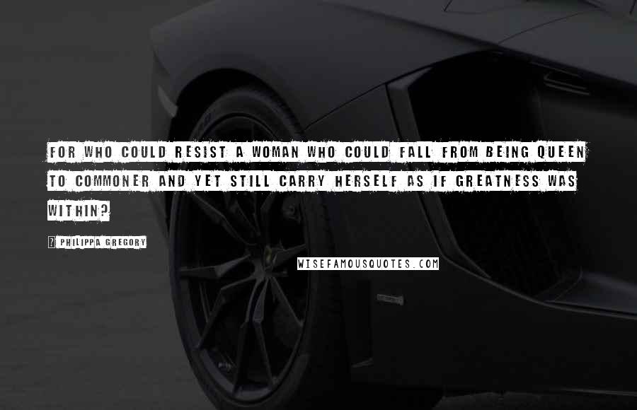Philippa Gregory Quotes: For who could resist a woman who could fall from being queen to commoner and yet still carry herself as if greatness was within?