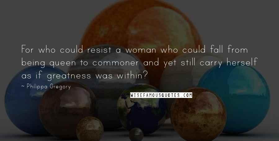 Philippa Gregory Quotes: For who could resist a woman who could fall from being queen to commoner and yet still carry herself as if greatness was within?