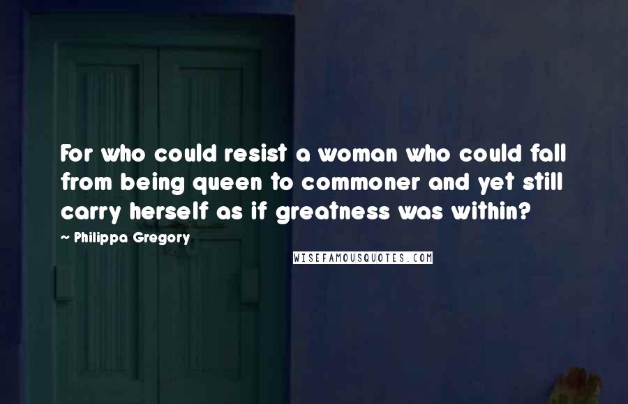 Philippa Gregory Quotes: For who could resist a woman who could fall from being queen to commoner and yet still carry herself as if greatness was within?