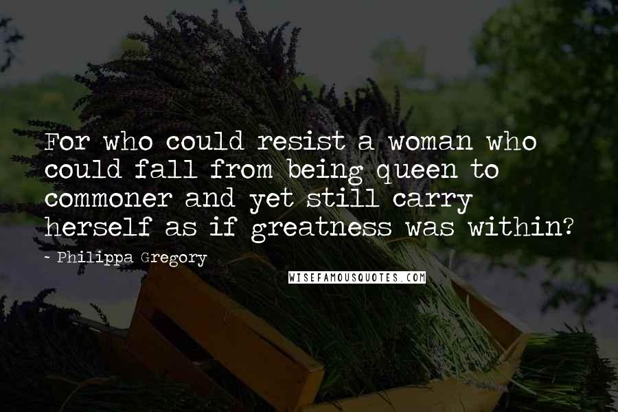Philippa Gregory Quotes: For who could resist a woman who could fall from being queen to commoner and yet still carry herself as if greatness was within?