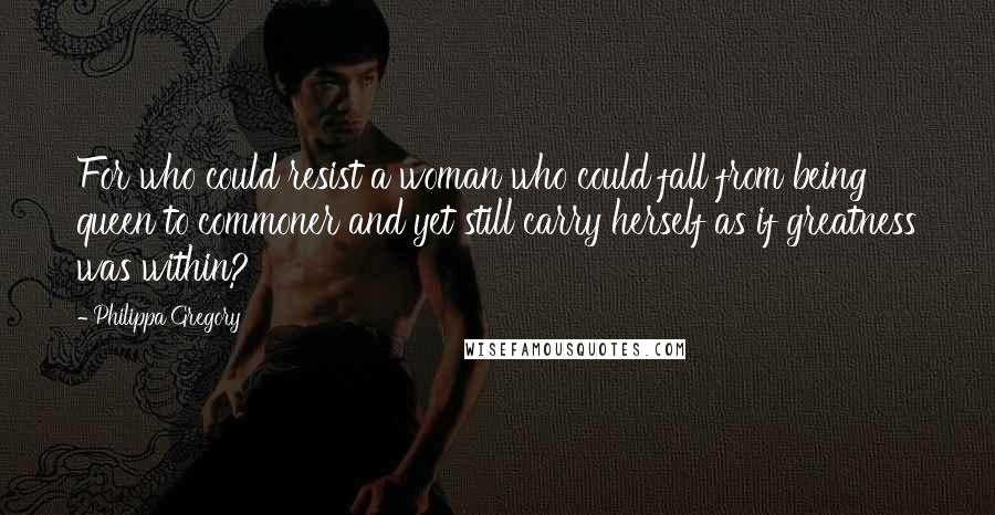 Philippa Gregory Quotes: For who could resist a woman who could fall from being queen to commoner and yet still carry herself as if greatness was within?