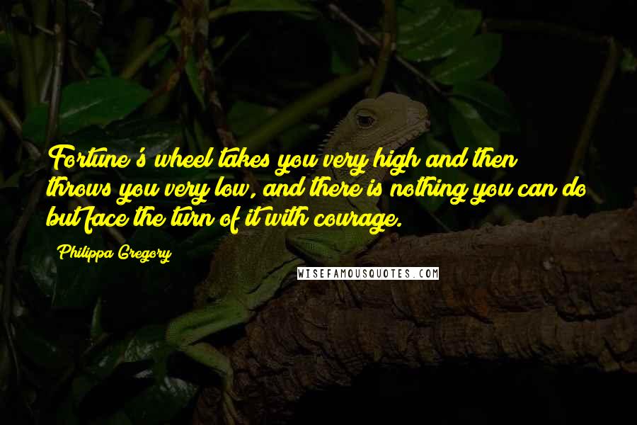 Philippa Gregory Quotes: Fortune's wheel takes you very high and then throws you very low, and there is nothing you can do but face the turn of it with courage.