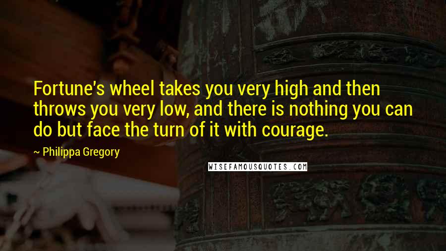 Philippa Gregory Quotes: Fortune's wheel takes you very high and then throws you very low, and there is nothing you can do but face the turn of it with courage.