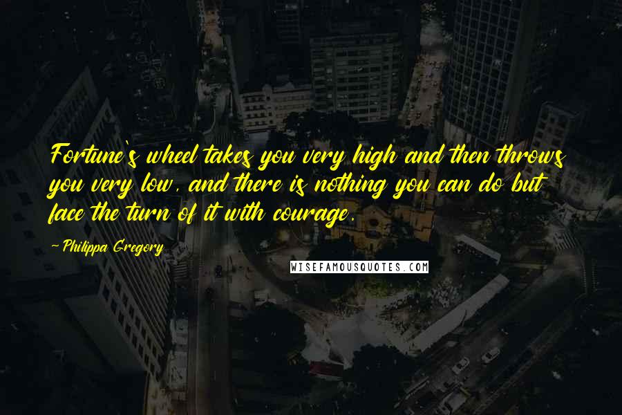 Philippa Gregory Quotes: Fortune's wheel takes you very high and then throws you very low, and there is nothing you can do but face the turn of it with courage.