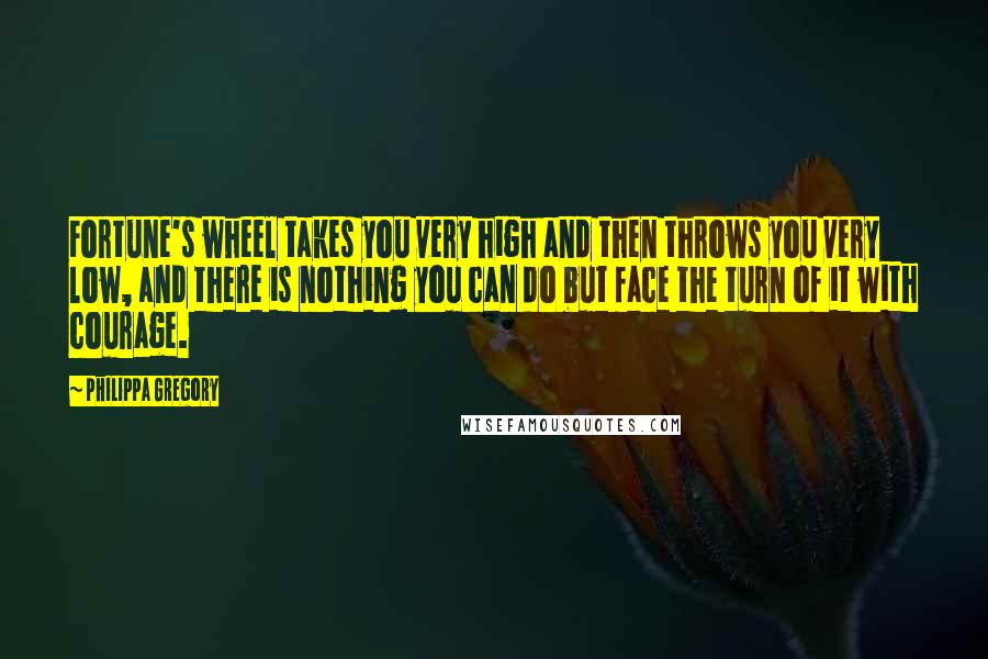 Philippa Gregory Quotes: Fortune's wheel takes you very high and then throws you very low, and there is nothing you can do but face the turn of it with courage.