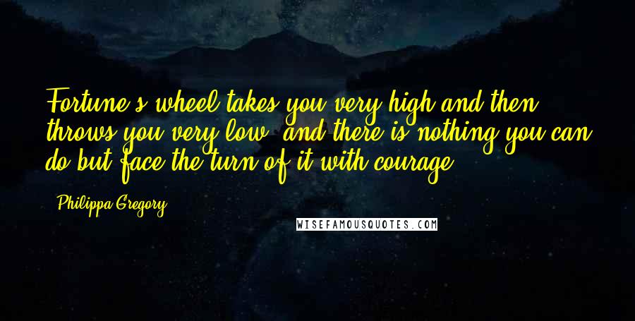 Philippa Gregory Quotes: Fortune's wheel takes you very high and then throws you very low, and there is nothing you can do but face the turn of it with courage.