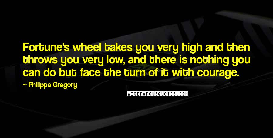 Philippa Gregory Quotes: Fortune's wheel takes you very high and then throws you very low, and there is nothing you can do but face the turn of it with courage.