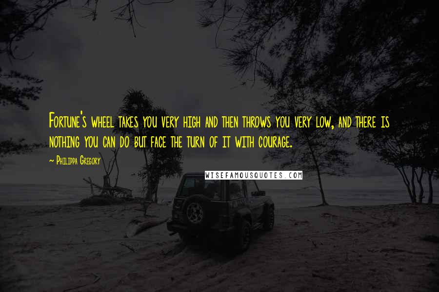 Philippa Gregory Quotes: Fortune's wheel takes you very high and then throws you very low, and there is nothing you can do but face the turn of it with courage.